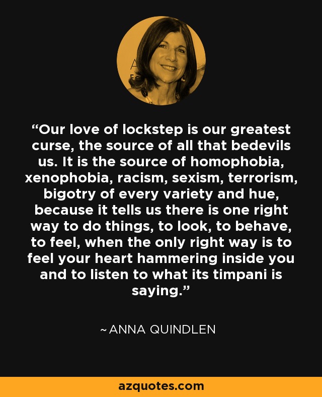 Our love of lockstep is our greatest curse, the source of all that bedevils us. It is the source of homophobia, xenophobia, racism, sexism, terrorism, bigotry of every variety and hue, because it tells us there is one right way to do things, to look, to behave, to feel, when the only right way is to feel your heart hammering inside you and to listen to what its timpani is saying. - Anna Quindlen