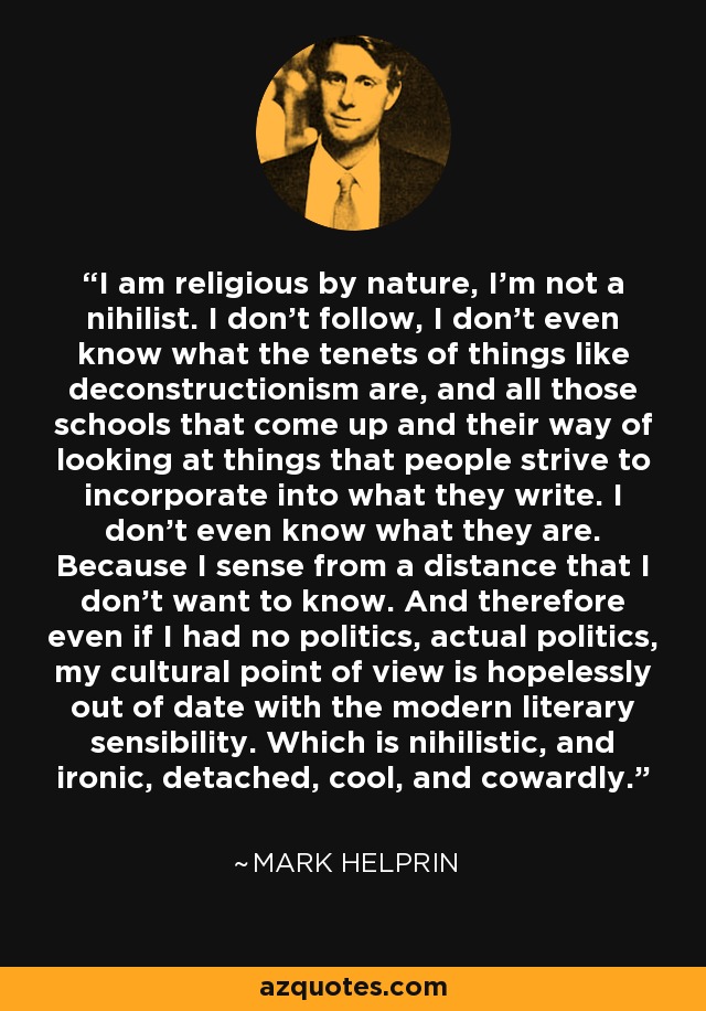 I am religious by nature, I'm not a nihilist. I don't follow, I don't even know what the tenets of things like deconstructionism are, and all those schools that come up and their way of looking at things that people strive to incorporate into what they write. I don't even know what they are. Because I sense from a distance that I don't want to know. And therefore even if I had no politics, actual politics, my cultural point of view is hopelessly out of date with the modern literary sensibility. Which is nihilistic, and ironic, detached, cool, and cowardly. - Mark Helprin