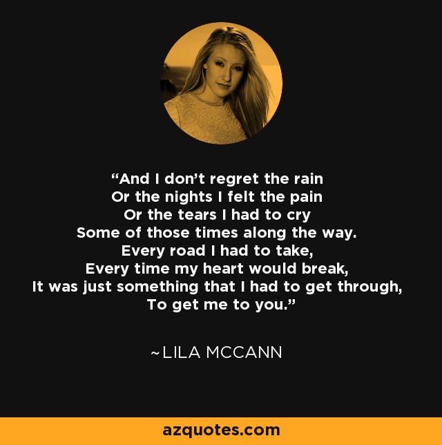 And I don't regret the rain Or the nights I felt the pain Or the tears I had to cry Some of those times along the way. Every road I had to take, Every time my heart would break, It was just something that I had to get through, To get me to you. - Lila McCann