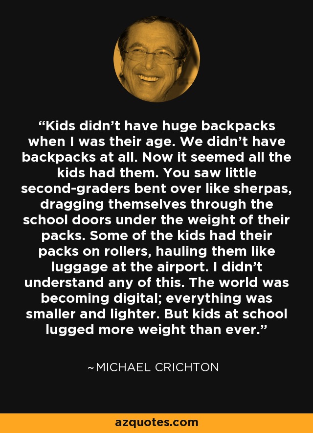 Kids didn't have huge backpacks when I was their age. We didn't have backpacks at all. Now it seemed all the kids had them. You saw little second-graders bent over like sherpas, dragging themselves through the school doors under the weight of their packs. Some of the kids had their packs on rollers, hauling them like luggage at the airport. I didn't understand any of this. The world was becoming digital; everything was smaller and lighter. But kids at school lugged more weight than ever. - Michael Crichton