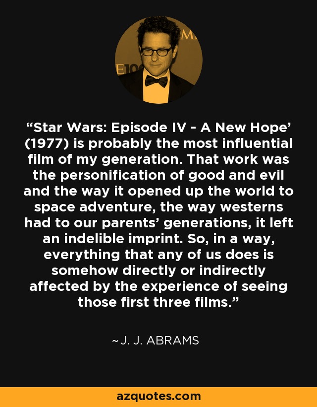 'Star Wars: Episode IV - A New Hope' (1977) is probably the most influential film of my generation. That work was the personification of good and evil and the way it opened up the world to space adventure, the way westerns had to our parents' generations, it left an indelible imprint. So, in a way, everything that any of us does is somehow directly or indirectly affected by the experience of seeing those first three films. - J. J. Abrams