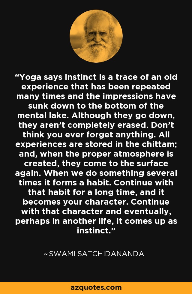 Yoga says instinct is a trace of an old experience that has been repeated many times and the impressions have sunk down to the bottom of the mental lake. Although they go down, they aren’t completely erased. Don’t think you ever forget anything. All experiences are stored in the chittam; and, when the proper atmosphere is created, they come to the surface again. When we do something several times it forms a habit. Continue with that habit for a long time, and it becomes your character. Continue with that character and eventually, perhaps in another life, it comes up as instinct. - Swami Satchidananda
