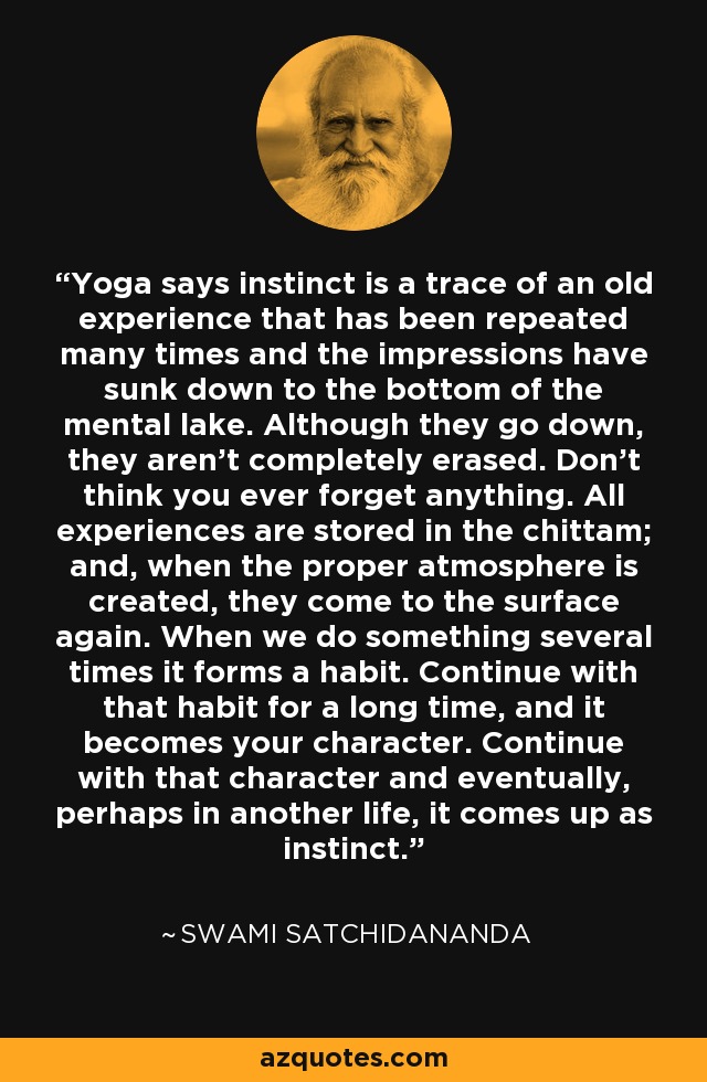 Yoga says instinct is a trace of an old experience that has been repeated many times and the impressions have sunk down to the bottom of the mental lake. Although they go down, they aren’t completely erased. Don’t think you ever forget anything. All experiences are stored in the chittam; and, when the proper atmosphere is created, they come to the surface again. When we do something several times it forms a habit. Continue with that habit for a long time, and it becomes your character. Continue with that character and eventually, perhaps in another life, it comes up as instinct. - Swami Satchidananda