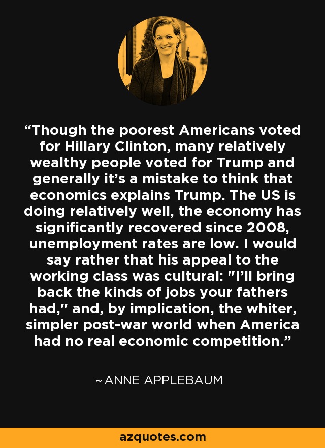 Though the poorest Americans voted for Hillary Clinton, many relatively wealthy people voted for Trump and generally it's a mistake to think that economics explains Trump. The US is doing relatively well, the economy has significantly recovered since 2008, unemployment rates are low. I would say rather that his appeal to the working class was cultural: 