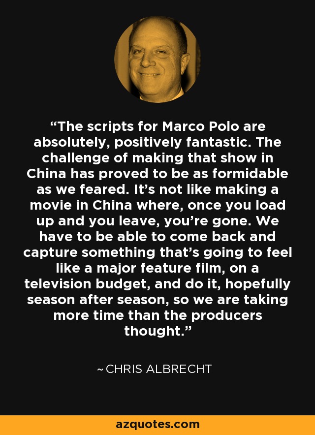 The scripts for Marco Polo are absolutely, positively fantastic. The challenge of making that show in China has proved to be as formidable as we feared. It's not like making a movie in China where, once you load up and you leave, you're gone. We have to be able to come back and capture something that's going to feel like a major feature film, on a television budget, and do it, hopefully season after season, so we are taking more time than the producers thought. - Chris Albrecht