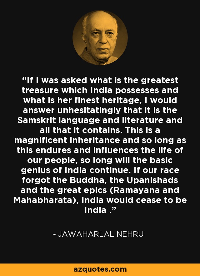 If I was asked what is the greatest treasure which India possesses and what is her finest heritage, I would answer unhesitatingly that it is the Samskrit language and literature and all that it contains. This is a magnificent inheritance and so long as this endures and influences the life of our people, so long will the basic genius of India continue. If our race forgot the Buddha, the Upanishads and the great epics (Ramayana and Mahabharata), India would cease to be India . - Jawaharlal Nehru