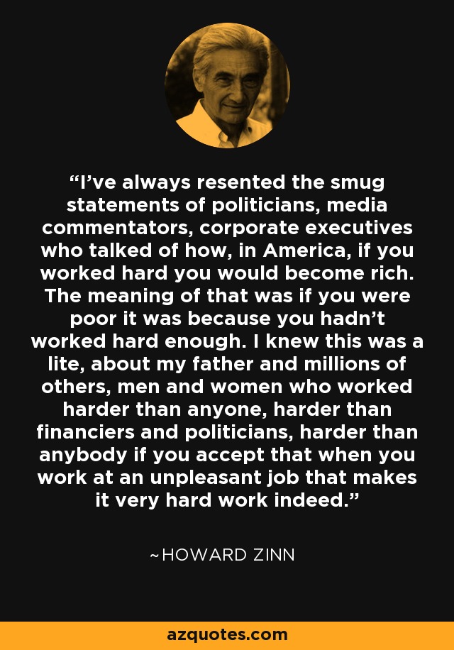 I've always resented the smug statements of politicians, media commentators, corporate executives who talked of how, in America, if you worked hard you would become rich. The meaning of that was if you were poor it was because you hadn't worked hard enough. I knew this was a lite, about my father and millions of others, men and women who worked harder than anyone, harder than financiers and politicians, harder than anybody if you accept that when you work at an unpleasant job that makes it very hard work indeed. - Howard Zinn
