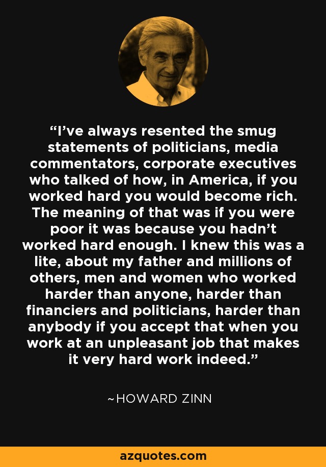 I've always resented the smug statements of politicians, media commentators, corporate executives who talked of how, in America, if you worked hard you would become rich. The meaning of that was if you were poor it was because you hadn't worked hard enough. I knew this was a lite, about my father and millions of others, men and women who worked harder than anyone, harder than financiers and politicians, harder than anybody if you accept that when you work at an unpleasant job that makes it very hard work indeed. - Howard Zinn