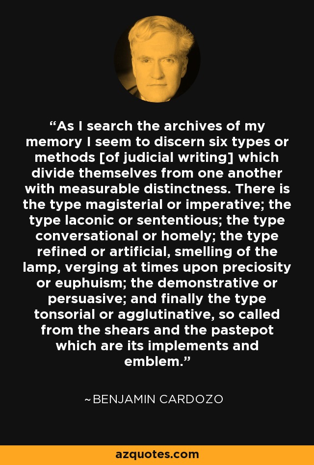 As I search the archives of my memory I seem to discern six types or methods [of judicial writing] which divide themselves from one another with measurable distinctness. There is the type magisterial or imperative; the type laconic or sententious; the type conversational or homely; the type refined or artificial, smelling of the lamp, verging at times upon preciosity or euphuism; the demonstrative or persuasive; and finally the type tonsorial or agglutinative, so called from the shears and the pastepot which are its implements and emblem. - Benjamin Cardozo