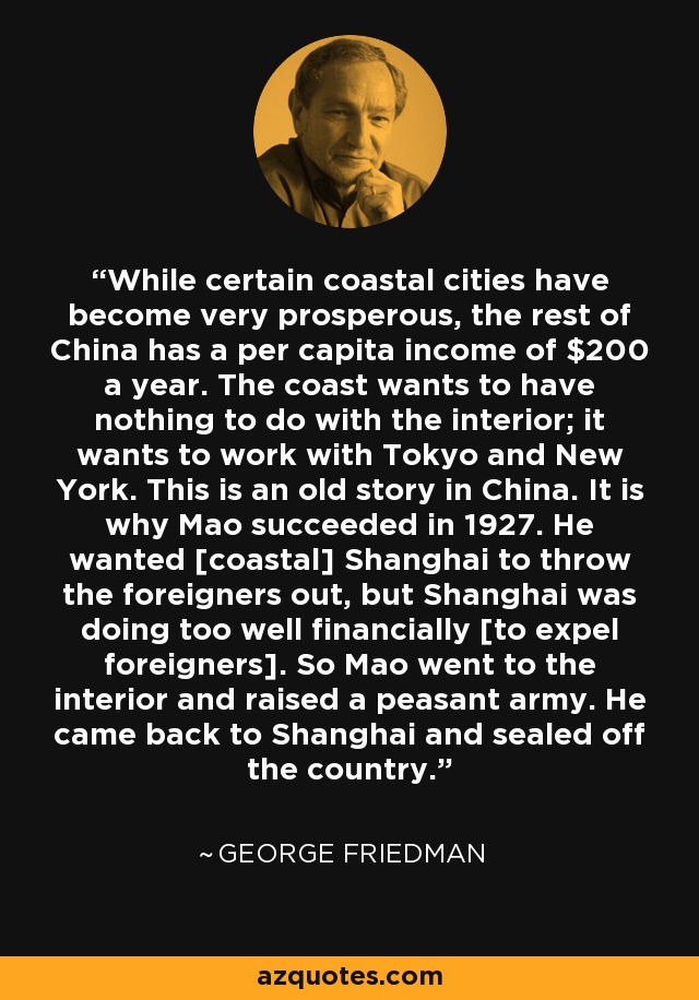 While certain coastal cities have become very prosperous, the rest of China has a per capita income of $200 a year. The coast wants to have nothing to do with the interior; it wants to work with Tokyo and New York. This is an old story in China. It is why Mao succeeded in 1927. He wanted [coastal] Shanghai to throw the foreigners out, but Shanghai was doing too well financially [to expel foreigners]. So Mao went to the interior and raised a peasant army. He came back to Shanghai and sealed off the country. - George Friedman