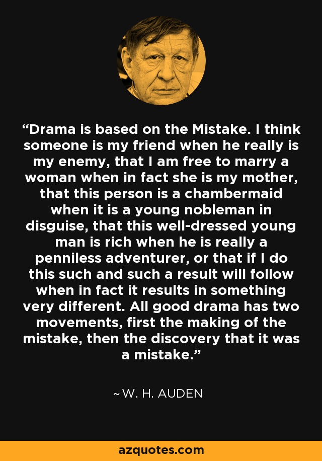 Drama is based on the Mistake. I think someone is my friend when he really is my enemy, that I am free to marry a woman when in fact she is my mother, that this person is a chambermaid when it is a young nobleman in disguise, that this well-dressed young man is rich when he is really a penniless adventurer, or that if I do this such and such a result will follow when in fact it results in something very different. All good drama has two movements, first the making of the mistake, then the discovery that it was a mistake. - W. H. Auden