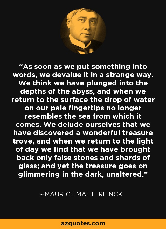 As soon as we put something into words, we devalue it in a strange way. We think we have plunged into the depths of the abyss, and when we return to the surface the drop of water on our pale fingertips no longer resembles the sea from which it comes. We delude ourselves that we have discovered a wonderful treasure trove, and when we return to the light of day we find that we have brought back only false stones and shards of glass; and yet the treasure goes on glimmering in the dark, unaltered. - Maurice Maeterlinck