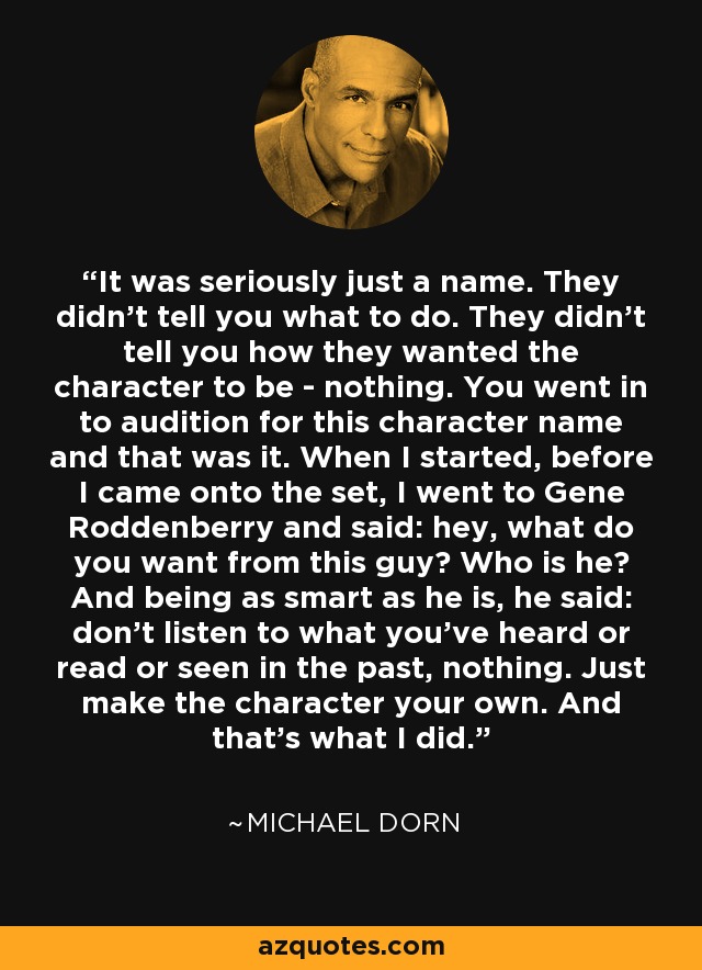 It was seriously just a name. They didn’t tell you what to do. They didn’t tell you how they wanted the character to be - nothing. You went in to audition for this character name and that was it. When I started, before I came onto the set, I went to Gene Roddenberry and said: hey, what do you want from this guy? Who is he? And being as smart as he is, he said: don’t listen to what you’ve heard or read or seen in the past, nothing. Just make the character your own. And that’s what I did. - Michael Dorn