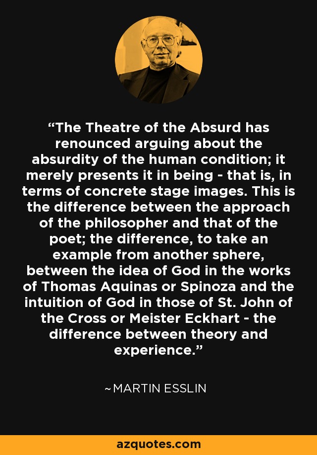The Theatre of the Absurd has renounced arguing about the absurdity of the human condition; it merely presents it in being - that is, in terms of concrete stage images. This is the difference between the approach of the philosopher and that of the poet; the difference, to take an example from another sphere, between the idea of God in the works of Thomas Aquinas or Spinoza and the intuition of God in those of St. John of the Cross or Meister Eckhart - the difference between theory and experience. - Martin Esslin