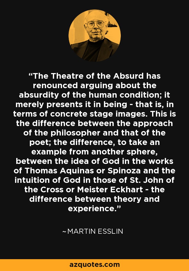 The Theatre of the Absurd has renounced arguing about the absurdity of the human condition; it merely presents it in being - that is, in terms of concrete stage images. This is the difference between the approach of the philosopher and that of the poet; the difference, to take an example from another sphere, between the idea of God in the works of Thomas Aquinas or Spinoza and the intuition of God in those of St. John of the Cross or Meister Eckhart - the difference between theory and experience. - Martin Esslin
