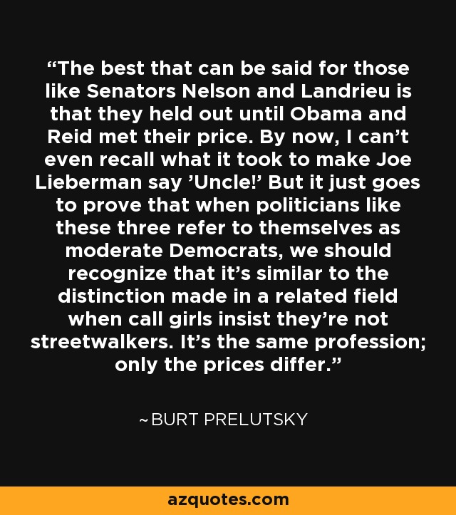 The best that can be said for those like Senators Nelson and Landrieu is that they held out until Obama and Reid met their price. By now, I can't even recall what it took to make Joe Lieberman say 'Uncle!' But it just goes to prove that when politicians like these three refer to themselves as moderate Democrats, we should recognize that it's similar to the distinction made in a related field when call girls insist they're not streetwalkers. It's the same profession; only the prices differ. - Burt Prelutsky