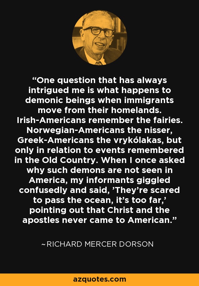 One question that has always intrigued me is what happens to demonic beings when immigrants move from their homelands. Irish-Americans remember the fairies. Norwegian-Americans the nisser, Greek-Americans the vrykólakas, but only in relation to events remembered in the Old Country. When I once asked why such demons are not seen in America, my informants giggled confusedly and said, 'They're scared to pass the ocean, it's too far,' pointing out that Christ and the apostles never came to American. - Richard Mercer Dorson