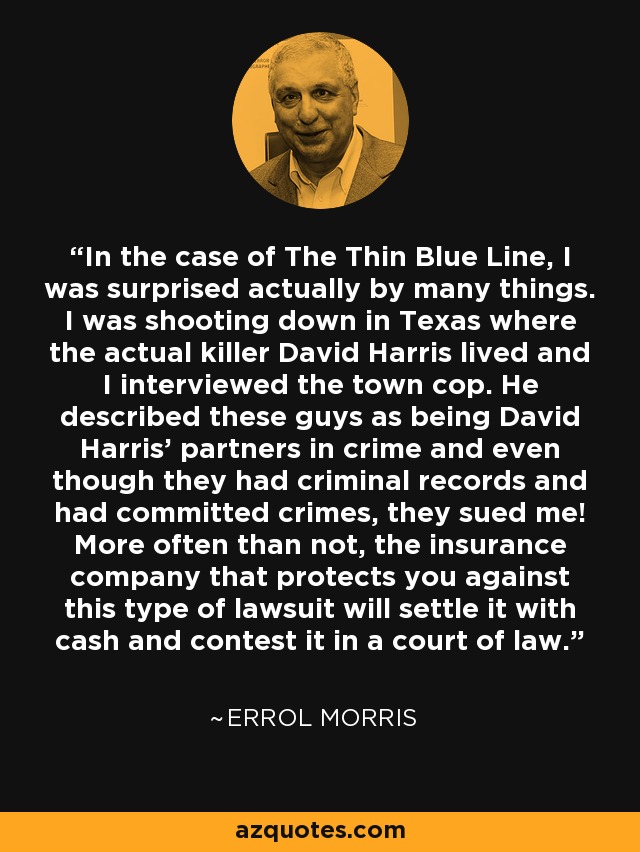 In the case of The Thin Blue Line, I was surprised actually by many things. I was shooting down in Texas where the actual killer David Harris lived and I interviewed the town cop. He described these guys as being David Harris' partners in crime and even though they had criminal records and had committed crimes, they sued me! More often than not, the insurance company that protects you against this type of lawsuit will settle it with cash and contest it in a court of law. - Errol Morris