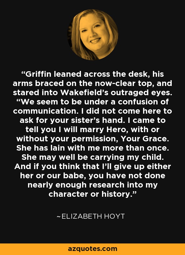 Griffin leaned across the desk, his arms braced on the now-clear top, and stared into Wakefield’s outraged eyes. “We seem to be under a confusion of communication. I did not come here to ask for your sister’s hand. I came to tell you I will marry Hero, with or without your permission, Your Grace. She has lain with me more than once. She may well be carrying my child. And if you think that I’ll give up either her or our babe, you have not done nearly enough research into my character or history. - Elizabeth Hoyt