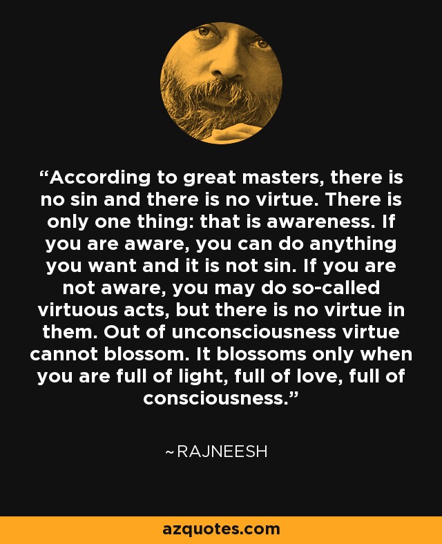 According to great masters, there is no sin and there is no virtue. There is only one thing: that is awareness. If you are aware, you can do anything you want and it is not sin. If you are not aware, you may do so-called virtuous acts, but there is no virtue in them. Out of unconsciousness virtue cannot blossom. It blossoms only when you are full of light, full of love, full of consciousness. - Rajneesh