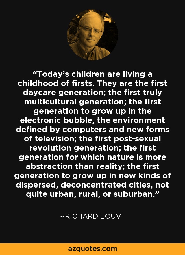 Today's children are living a childhood of firsts. They are the first daycare generation; the first truly multicultural generation; the first generation to grow up in the electronic bubble, the environment defined by computers and new forms of television; the first post-sexual revolution generation; the first generation for which nature is more abstraction than reality; the first generation to grow up in new kinds of dispersed, deconcentrated cities, not quite urban, rural, or suburban. - Richard Louv