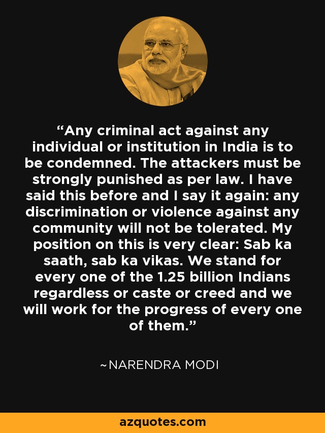 Any criminal act against any individual or institution in India is to be condemned. The attackers must be strongly punished as per law. I have said this before and I say it again: any discrimination or violence against any community will not be tolerated. My position on this is very clear: Sab ka saath, sab ka vikas. We stand for every one of the 1.25 billion Indians regardless or caste or creed and we will work for the progress of every one of them. - Narendra Modi