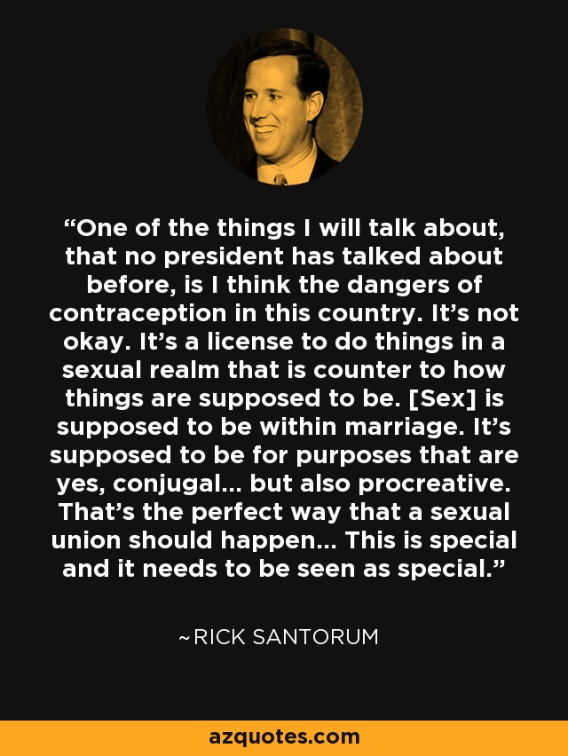 One of the things I will talk about, that no president has talked about before, is I think the dangers of contraception in this country. It's not okay. It's a license to do things in a sexual realm that is counter to how things are supposed to be. [Sex] is supposed to be within marriage. It's supposed to be for purposes that are yes, conjugal... but also procreative. That's the perfect way that a sexual union should happen... This is special and it needs to be seen as special. - Rick Santorum