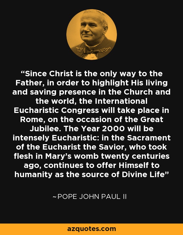 Since Christ is the only way to the Father, in order to highlight His living and saving presence in the Church and the world, the International Eucharistic Congress will take place in Rome, on the occasion of the Great Jubilee. The Year 2000 will be intensely Eucharistic: in the Sacrament of the Eucharist the Savior, who took flesh in Mary's womb twenty centuries ago, continues to offer Himself to humanity as the source of Divine Life - Pope John Paul II