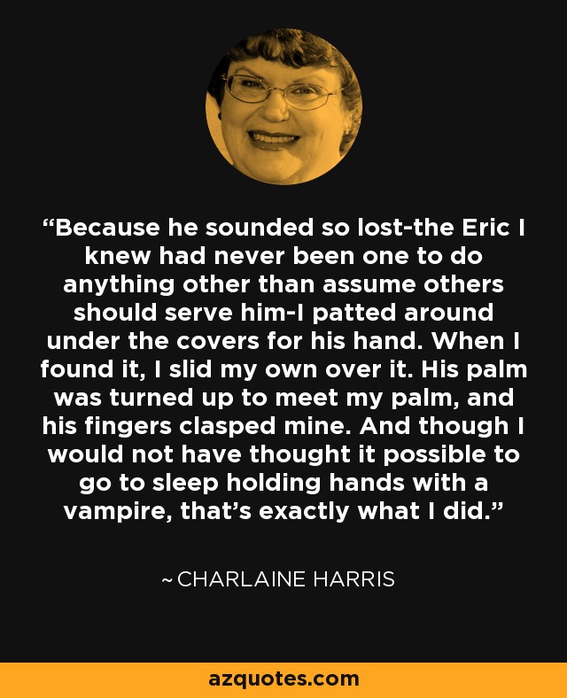 Because he sounded so lost-the Eric I knew had never been one to do anything other than assume others should serve him-I patted around under the covers for his hand. When I found it, I slid my own over it. His palm was turned up to meet my palm, and his fingers clasped mine. And though I would not have thought it possible to go to sleep holding hands with a vampire, that's exactly what I did. - Charlaine Harris