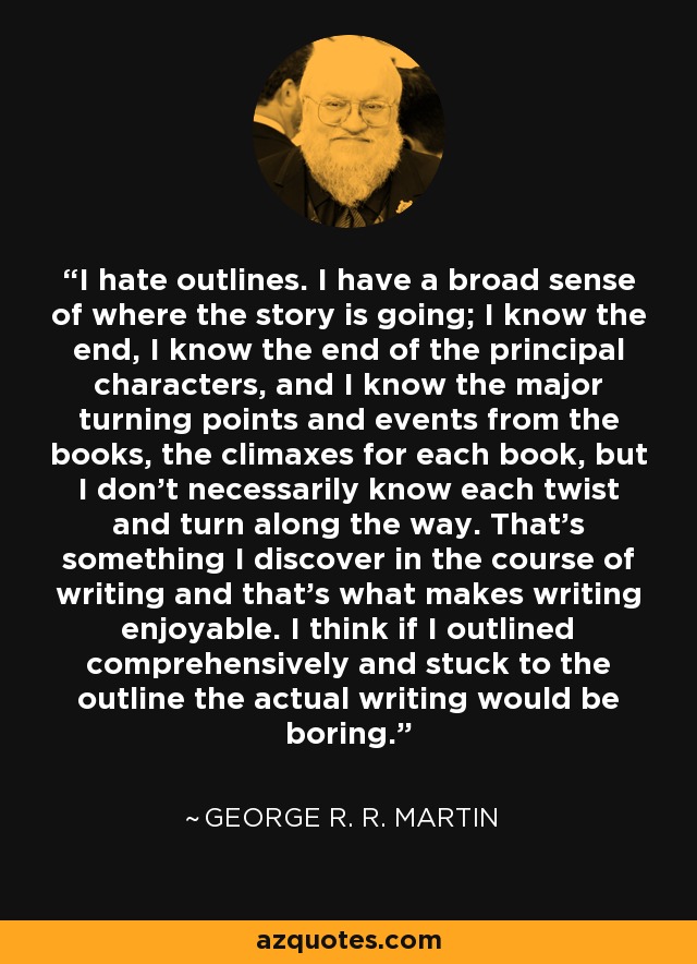 I hate outlines. I have a broad sense of where the story is going; I know the end, I know the end of the principal characters, and I know the major turning points and events from the books, the climaxes for each book, but I don't necessarily know each twist and turn along the way. That's something I discover in the course of writing and that's what makes writing enjoyable. I think if I outlined comprehensively and stuck to the outline the actual writing would be boring. - George R. R. Martin