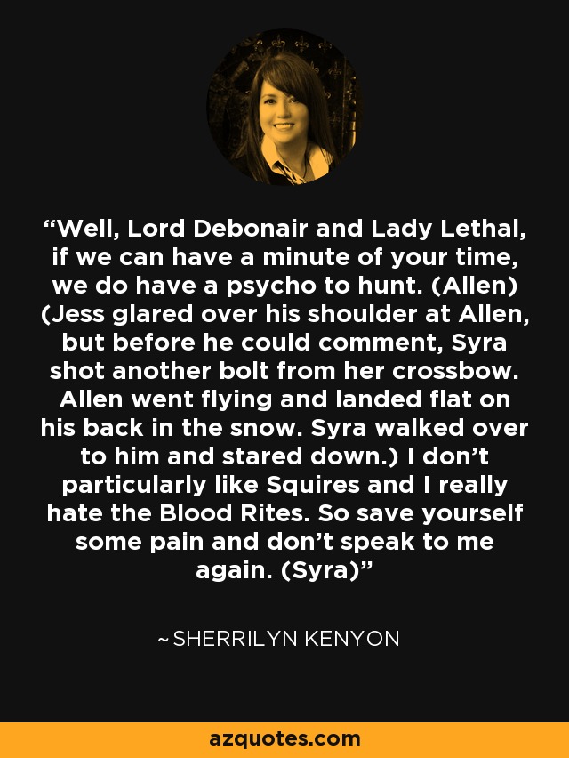 Well, Lord Debonair and Lady Lethal, if we can have a minute of your time, we do have a psycho to hunt. (Allen) (Jess glared over his shoulder at Allen, but before he could comment, Syra shot another bolt from her crossbow. Allen went flying and landed flat on his back in the snow. Syra walked over to him and stared down.) I don’t particularly like Squires and I really hate the Blood Rites. So save yourself some pain and don’t speak to me again. (Syra) - Sherrilyn Kenyon