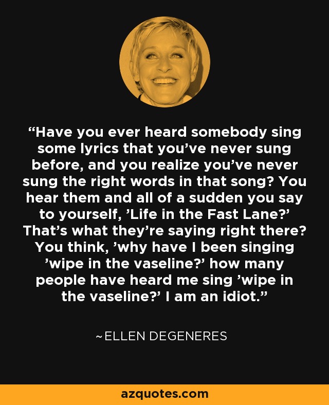 Have you ever heard somebody sing some lyrics that you've never sung before, and you realize you've never sung the right words in that song? You hear them and all of a sudden you say to yourself, 'Life in the Fast Lane?' That's what they're saying right there? You think, 'why have I been singing 'wipe in the vaseline?' how many people have heard me sing 'wipe in the vaseline?' I am an idiot. - Ellen DeGeneres