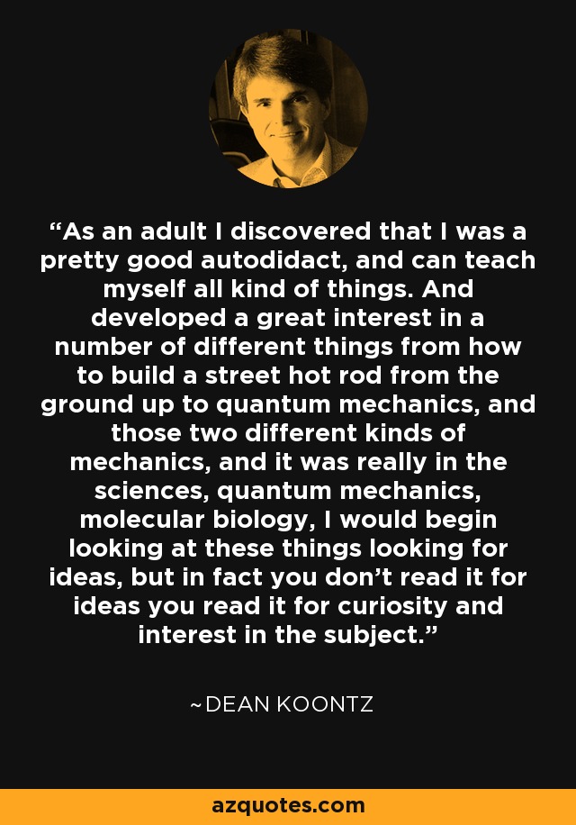 As an adult I discovered that I was a pretty good autodidact, and can teach myself all kind of things. And developed a great interest in a number of different things from how to build a street hot rod from the ground up to quantum mechanics, and those two different kinds of mechanics, and it was really in the sciences, quantum mechanics, molecular biology, I would begin looking at these things looking for ideas, but in fact you don't read it for ideas you read it for curiosity and interest in the subject. - Dean Koontz