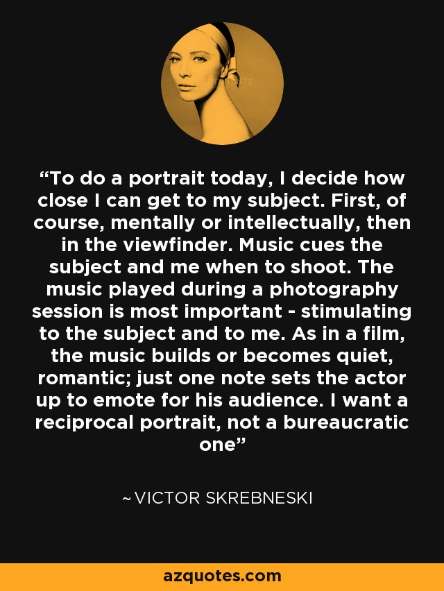 To do a portrait today, I decide how close I can get to my subject. First, of course, mentally or intellectually, then in the viewfinder. Music cues the subject and me when to shoot. The music played during a photography session is most important - stimulating to the subject and to me. As in a film, the music builds or becomes quiet, romantic; just one note sets the actor up to emote for his audience. I want a reciprocal portrait, not a bureaucratic one - Victor Skrebneski