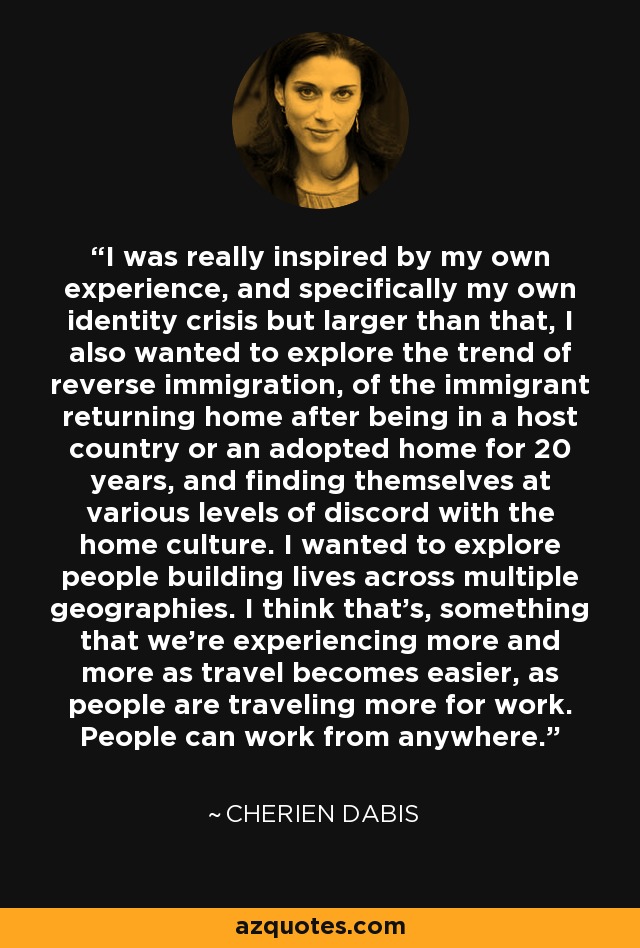 I was really inspired by my own experience, and specifically my own identity crisis but larger than that, I also wanted to explore the trend of reverse immigration, of the immigrant returning home after being in a host country or an adopted home for 20 years, and finding themselves at various levels of discord with the home culture. I wanted to explore people building lives across multiple geographies. I think that's, something that we're experiencing more and more as travel becomes easier, as people are traveling more for work. People can work from anywhere. - Cherien Dabis