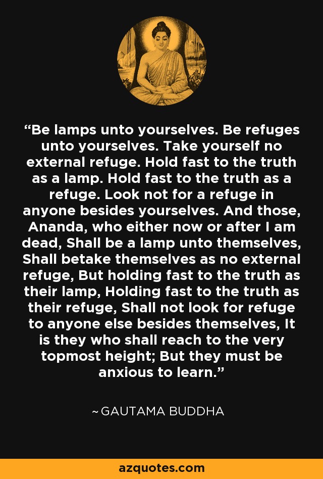 Be lamps unto yourselves. Be refuges unto yourselves. Take yourself no external refuge. Hold fast to the truth as a lamp. Hold fast to the truth as a refuge. Look not for a refuge in anyone besides yourselves. And those, Ananda, who either now or after I am dead, Shall be a lamp unto themselves, Shall betake themselves as no external refuge, But holding fast to the truth as their lamp, Holding fast to the truth as their refuge, Shall not look for refuge to anyone else besides themselves, It is they who shall reach to the very topmost height; But they must be anxious to learn. - Gautama Buddha