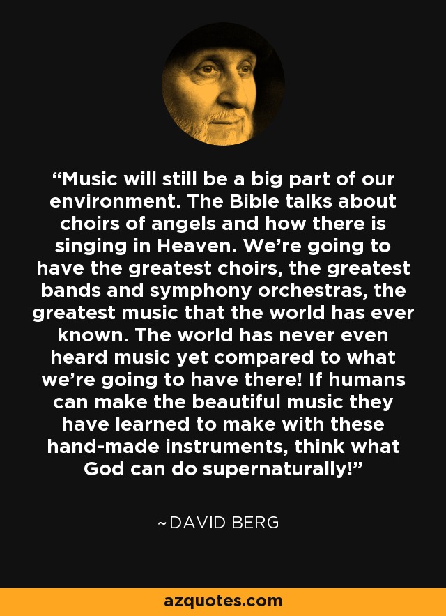 Music will still be a big part of our environment. The Bible talks about choirs of angels and how there is singing in Heaven. We're going to have the greatest choirs, the greatest bands and symphony orchestras, the greatest music that the world has ever known. The world has never even heard music yet compared to what we're going to have there! If humans can make the beautiful music they have learned to make with these hand-made instruments, think what God can do supernaturally! - David Berg