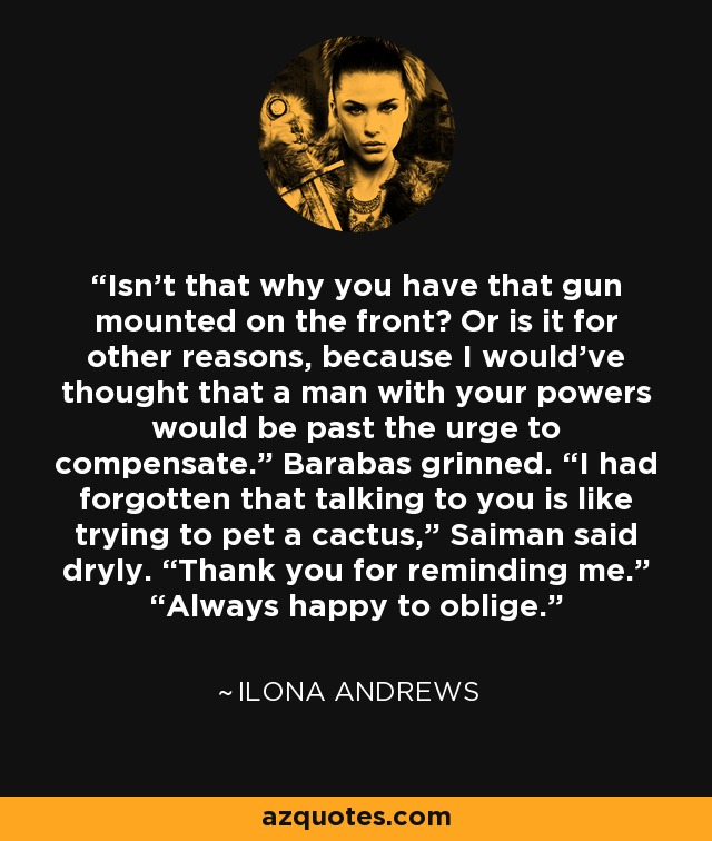 Isn’t that why you have that gun mounted on the front? Or is it for other reasons, because I would’ve thought that a man with your powers would be past the urge to compensate.” Barabas grinned. “I had forgotten that talking to you is like trying to pet a cactus,” Saiman said dryly. “Thank you for reminding me.” “Always happy to oblige. - Ilona Andrews