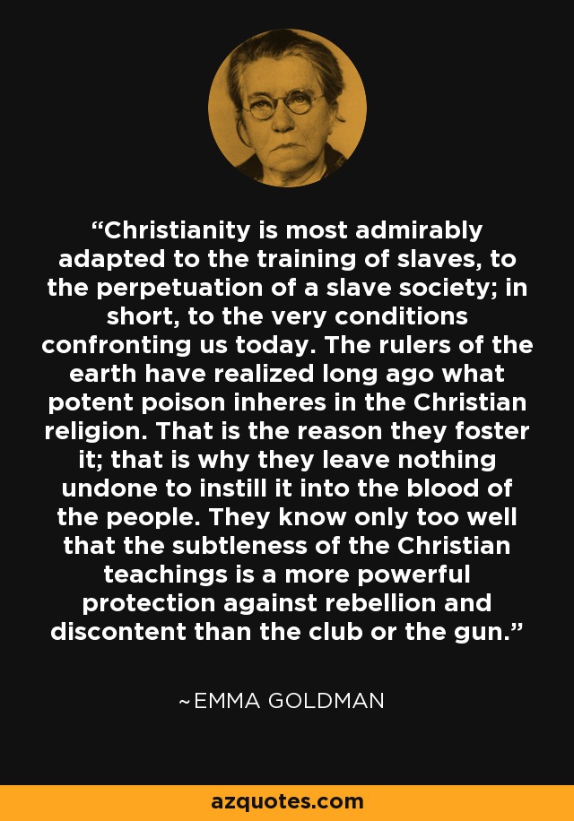 Christianity is most admirably adapted to the training of slaves, to the perpetuation of a slave society; in short, to the very conditions confronting us today. The rulers of the earth have realized long ago what potent poison inheres in the Christian religion. That is the reason they foster it; that is why they leave nothing undone to instill it into the blood of the people. They know only too well that the subtleness of the Christian teachings is a more powerful protection against rebellion and discontent than the club or the gun. - Emma Goldman