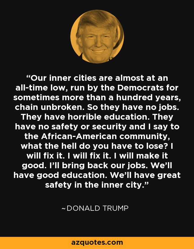 Our inner cities are almost at an all-time low, run by the Democrats for sometimes more than a hundred years, chain unbroken. So they have no jobs. They have horrible education. They have no safety or security and I say to the African-American community, what the hell do you have to lose? I will fix it. I will fix it. I will make it good. I'll bring back our jobs. We'll have good education. We'll have great safety in the inner city. - Donald Trump