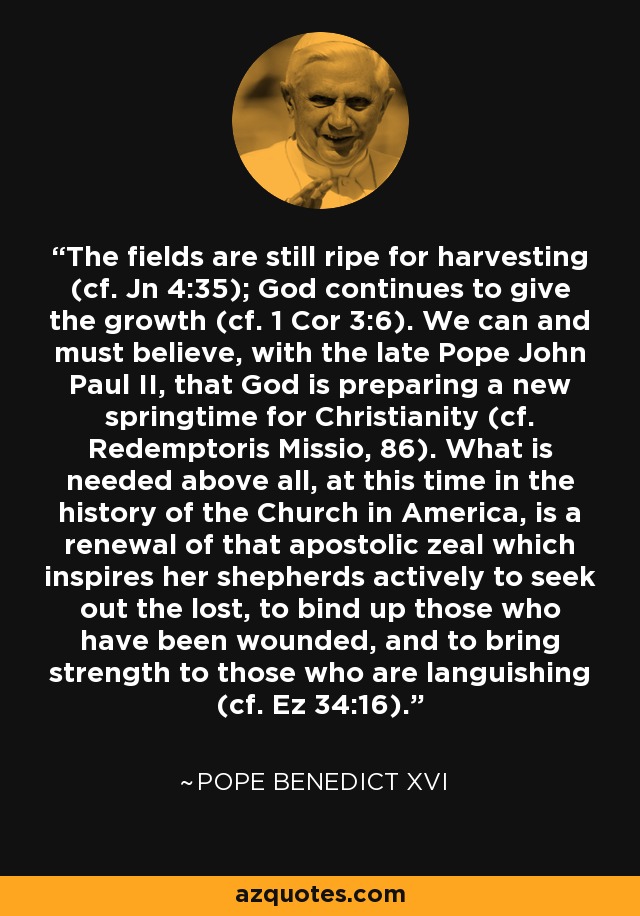 The fields are still ripe for harvesting (cf. Jn 4:35); God continues to give the growth (cf. 1 Cor 3:6). We can and must believe, with the late Pope John Paul II, that God is preparing a new springtime for Christianity (cf. Redemptoris Missio, 86). What is needed above all, at this time in the history of the Church in America, is a renewal of that apostolic zeal which inspires her shepherds actively to seek out the lost, to bind up those who have been wounded, and to bring strength to those who are languishing (cf. Ez 34:16). - Pope Benedict XVI