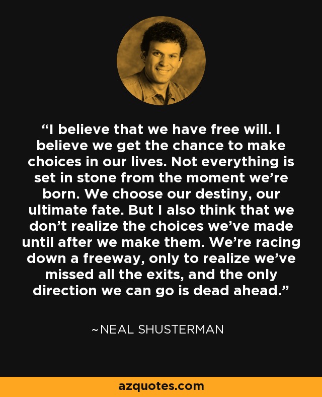 I believe that we have free will. I believe we get the chance to make choices in our lives. Not everything is set in stone from the moment we're born. We choose our destiny, our ultimate fate. But I also think that we don't realize the choices we've made until after we make them. We're racing down a freeway, only to realize we've missed all the exits, and the only direction we can go is dead ahead. - Neal Shusterman