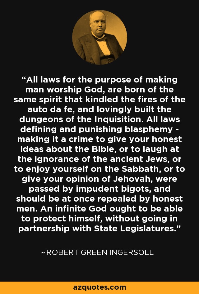 All laws for the purpose of making man worship God, are born of the same spirit that kindled the fires of the auto da fe, and lovingly built the dungeons of the Inquisition. All laws defining and punishing blasphemy - making it a crime to give your honest ideas about the Bible, or to laugh at the ignorance of the ancient Jews, or to enjoy yourself on the Sabbath, or to give your opinion of Jehovah, were passed by impudent bigots, and should be at once repealed by honest men. An infinite God ought to be able to protect himself, without going in partnership with State Legislatures. - Robert Green Ingersoll