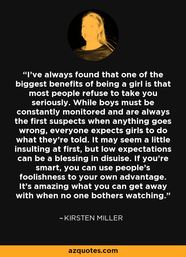 I've always found that one of the biggest benefits of being a girl is that most people refuse to take you seriously. While boys must be constantly monitored and are always the first suspects when anything goes wrong, everyone expects girls to do what they're told. It may seem a little insulting at first, but low expectations can be a blessing in disuise. If you're smart, you can use people's foolishness to your own advantage. It's amazing what you can get away with when no one bothers watching. - Kirsten Miller