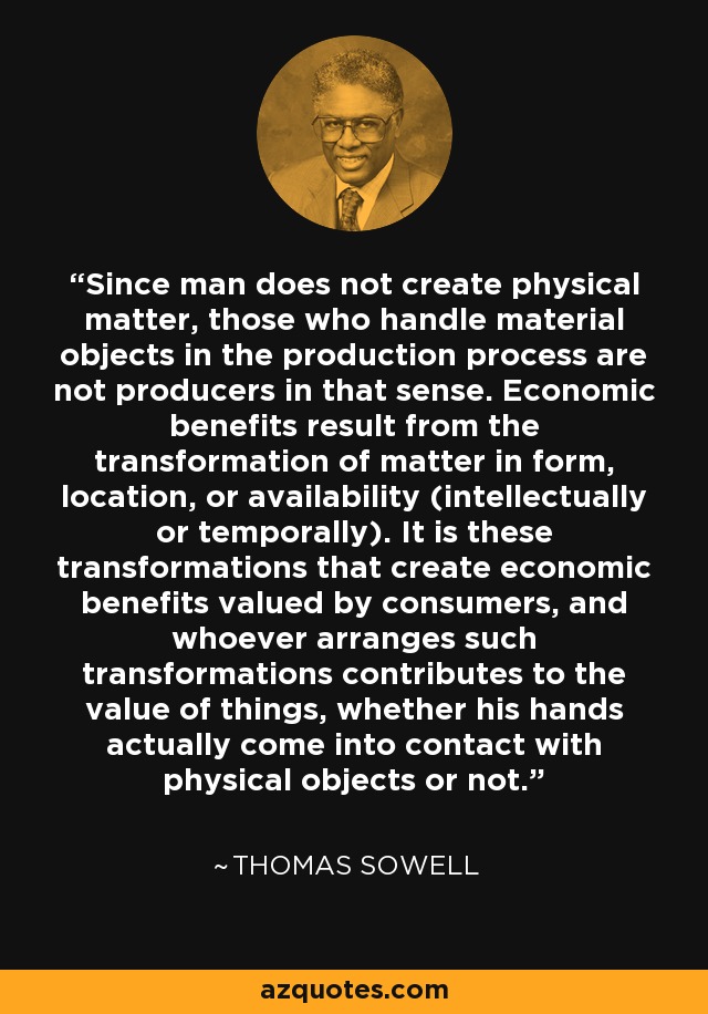 Since man does not create physical matter, those who handle material objects in the production process are not producers in that sense. Economic benefits result from the transformation of matter in form, location, or availability (intellectually or temporally). It is these transformations that create economic benefits valued by consumers, and whoever arranges such transformations contributes to the value of things, whether his hands actually come into contact with physical objects or not. - Thomas Sowell