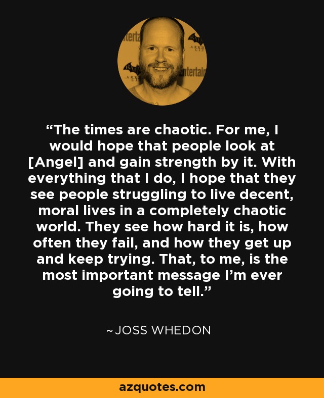 The times are chaotic. For me, I would hope that people look at [Angel] and gain strength by it. With everything that I do, I hope that they see people struggling to live decent, moral lives in a completely chaotic world. They see how hard it is, how often they fail, and how they get up and keep trying. That, to me, is the most important message I'm ever going to tell. - Joss Whedon