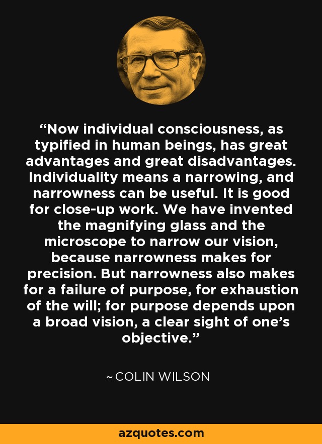 Now individual consciousness, as typified in human beings, has great advantages and great disadvantages. Individuality means a narrowing, and narrowness can be useful. It is good for close-up work. We have invented the magnifying glass and the microscope to narrow our vision, because narrowness makes for precision. But narrowness also makes for a failure of purpose, for exhaustion of the will; for purpose depends upon a broad vision, a clear sight of one's objective. - Colin Wilson