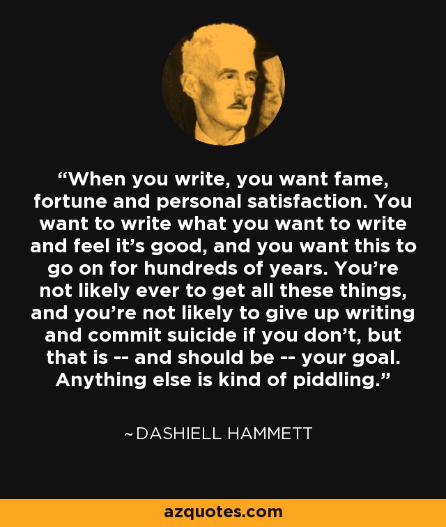 When you write, you want fame, fortune and personal satisfaction. You want to write what you want to write and feel it's good, and you want this to go on for hundreds of years. You're not likely ever to get all these things, and you're not likely to give up writing and commit suicide if you don't, but that is -- and should be -- your goal. Anything else is kind of piddling. - Dashiell Hammett