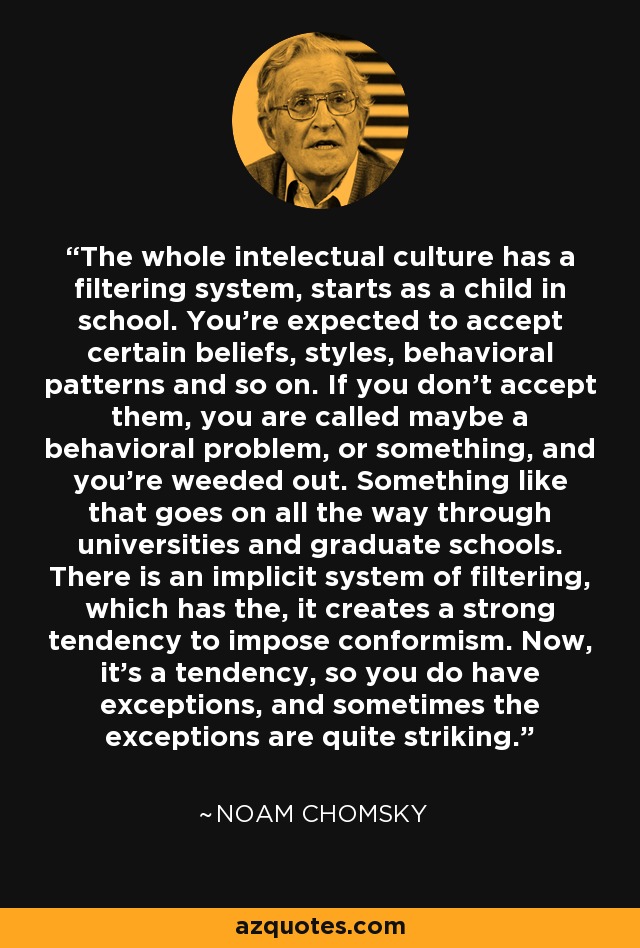 The whole intelectual culture has a filtering system, starts as a child in school. You're expected to accept certain beliefs, styles, behavioral patterns and so on. If you don't accept them, you are called maybe a behavioral problem, or something, and you're weeded out. Something like that goes on all the way through universities and graduate schools. There is an implicit system of filtering, which has the, it creates a strong tendency to impose conformism. Now, it's a tendency, so you do have exceptions, and sometimes the exceptions are quite striking. - Noam Chomsky