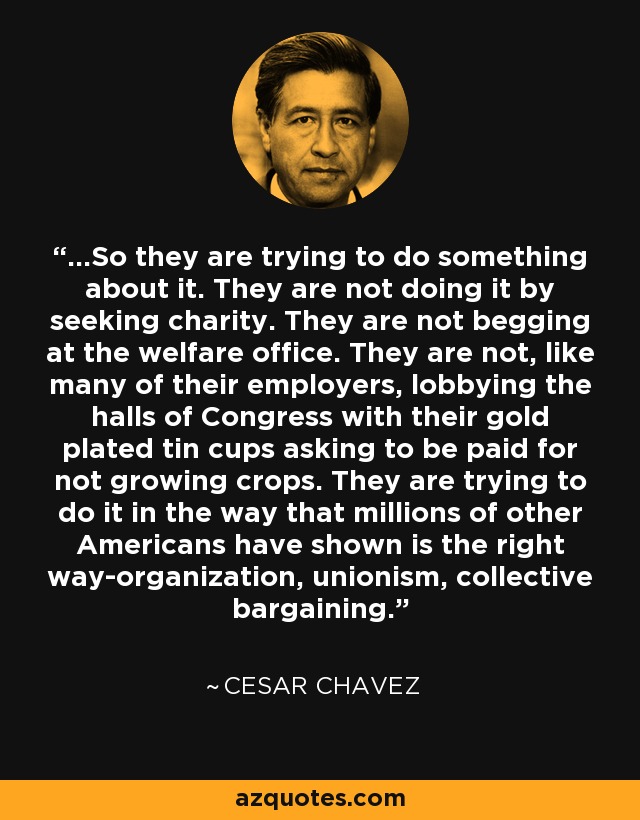 ...So they are trying to do something about it. They are not doing it by seeking charity. They are not begging at the welfare office. They are not, like many of their employers, lobbying the halls of Congress with their gold plated tin cups asking to be paid for not growing crops. They are trying to do it in the way that millions of other Americans have shown is the right way-organization, unionism, collective bargaining. - Cesar Chavez